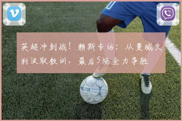 英超冲刺战！赖斯专访：从曼城失利汲取教训，最后5场全力争胜