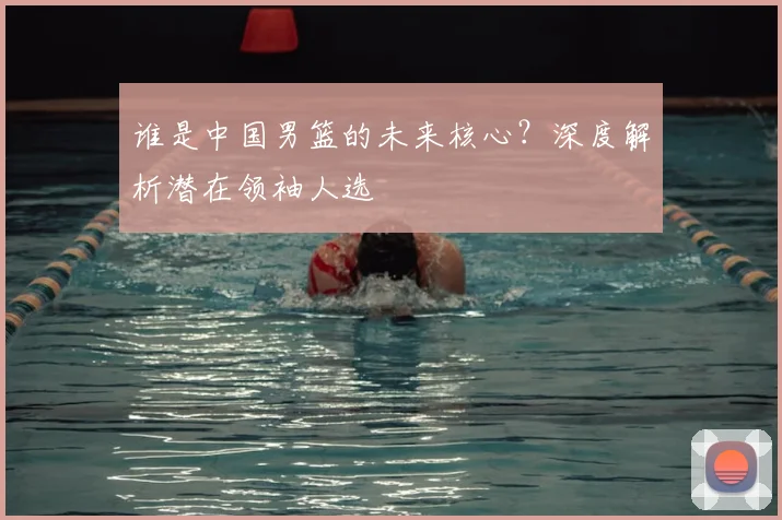 谁是中国男篮的未来核心?深度解析潜在领袖人选