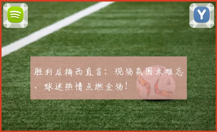 胜利后梅西直言：现场氛围太难忘，球迷热情点燃全场！