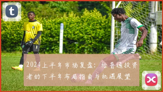 2024上半年市场复盘：给普通投资者的下半年布局指南与机遇展望