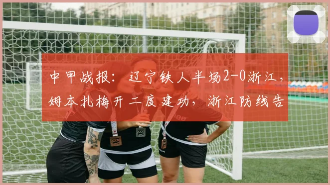 中甲战报：辽宁铁人半场2-0浙江，姆本扎梅开二度建功，浙江防线告急