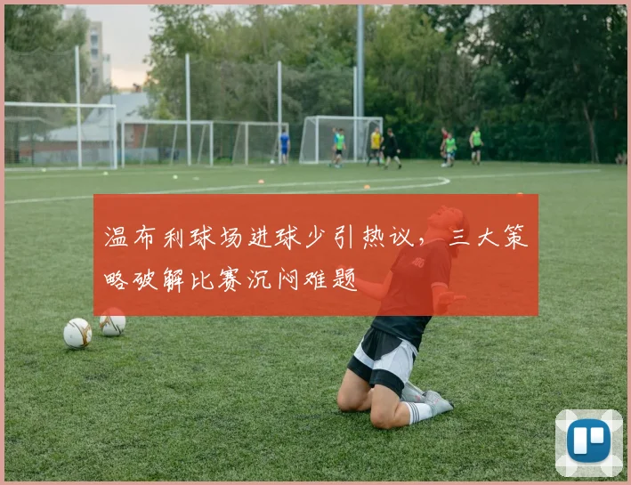 温布利球场进球少引热议，三大策略破解比赛沉闷难题