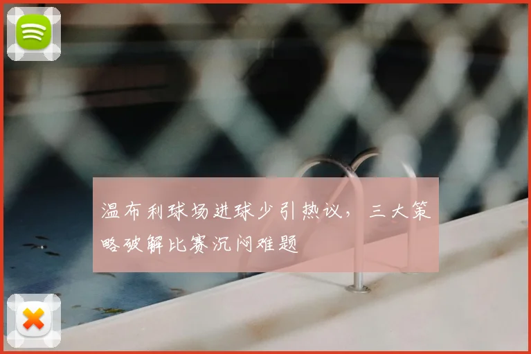 温布利球场进球少引热议，三大策略破解比赛沉闷难题