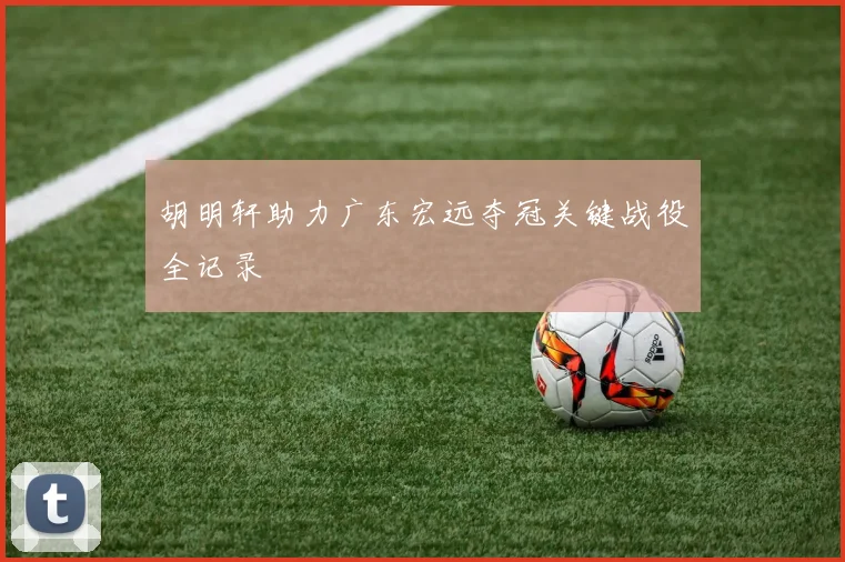胡明轩助力广东宏远夺冠关键战役全记录