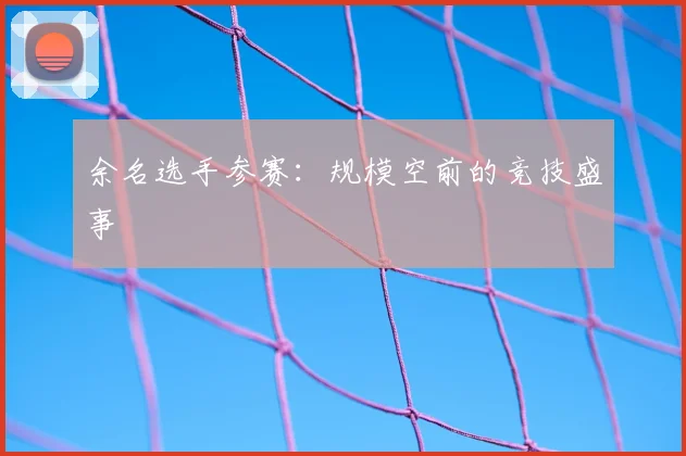 余名选手参赛：规模空前的竞技盛事