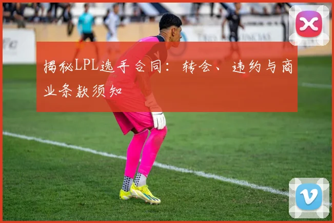 揭秘LPL选手合同：转会、违约与商业条款须知