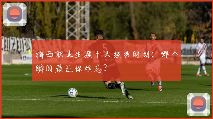 梅西职业生涯十大经典时刻：哪个瞬间最让你难忘？